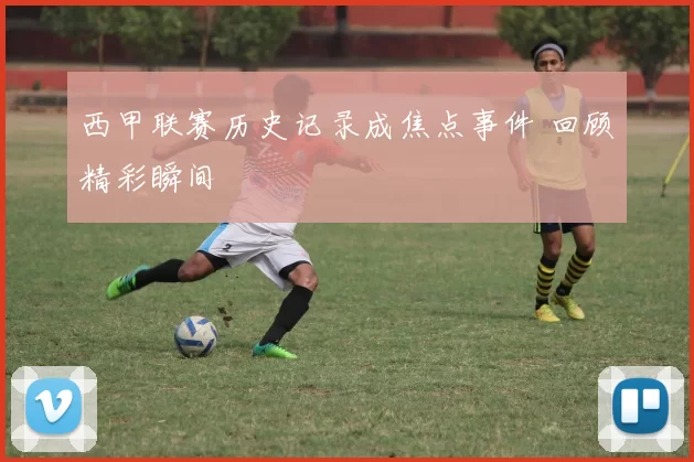 西甲联赛历史记录成焦点事件 回顾精彩瞬间