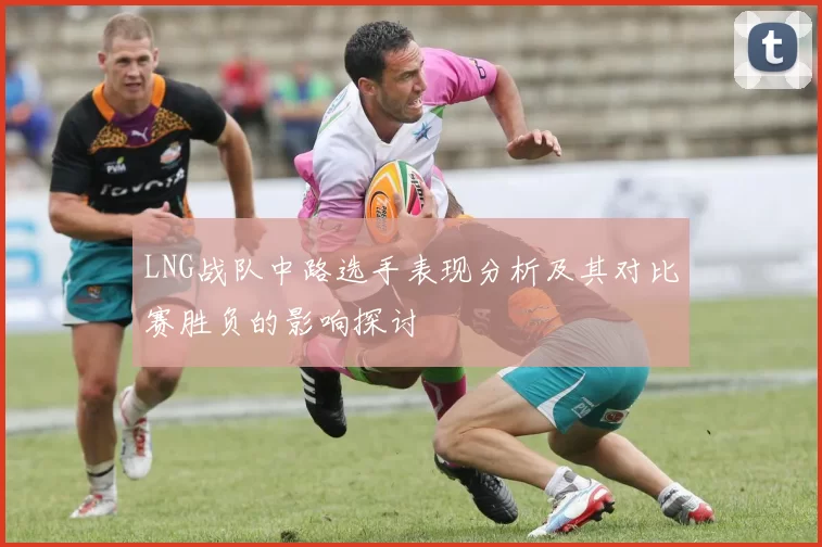 LNG战队中路选手表现分析及其对比赛胜负的影响探讨