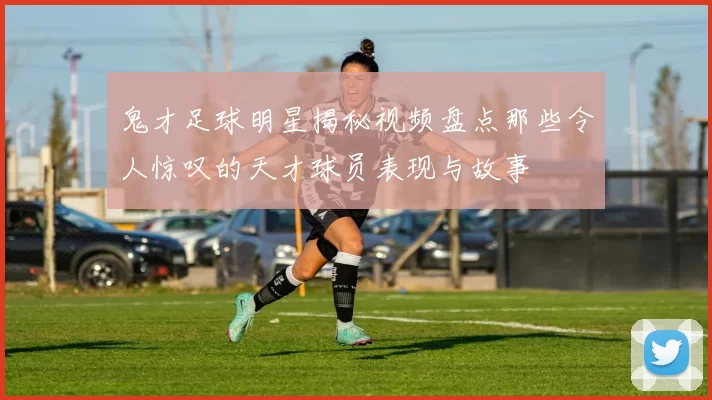 鬼才足球明星揭秘视频盘点那些令人惊叹的天才球员表现与故事