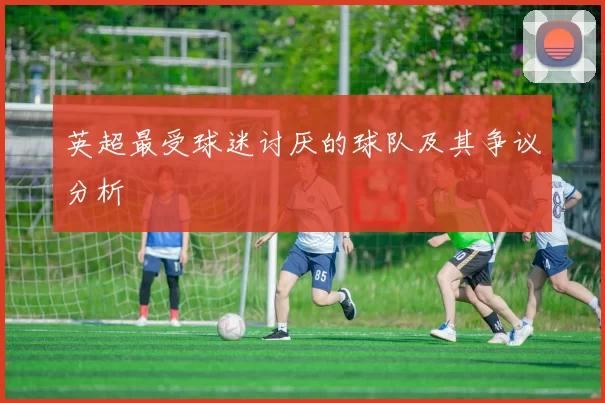 英超最受球迷讨厌的球队及其争议分析