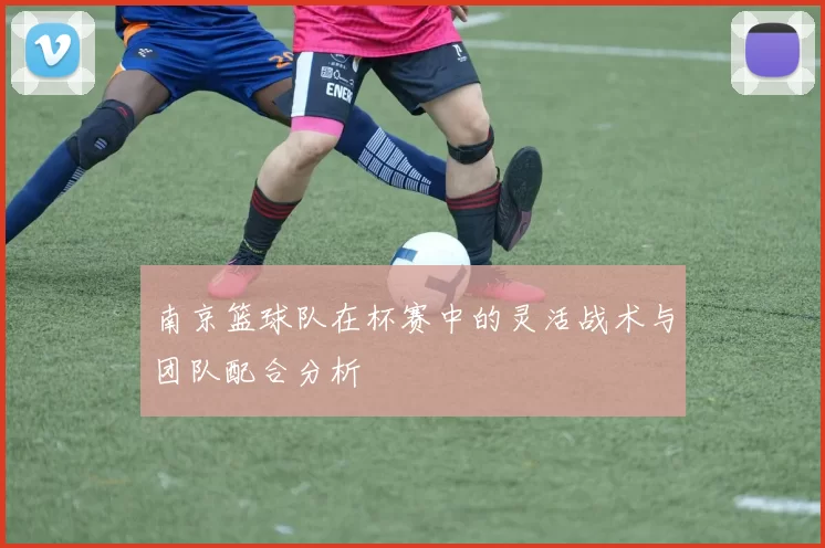 南京篮球队在杯赛中的灵活战术与团队配合分析