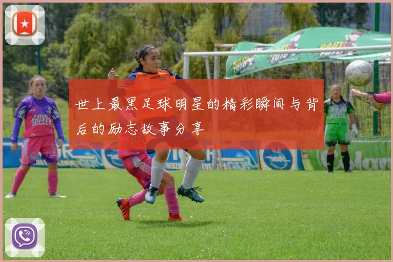 世上最黑足球明星的精彩瞬间与背后的励志故事分享