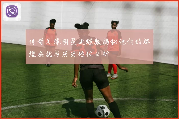 传奇足球明星进球数揭秘他们的辉煌成就与历史地位分析
