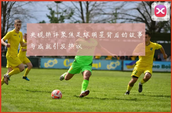 央视热评聚焦足球明星背后的故事与成就引发热议