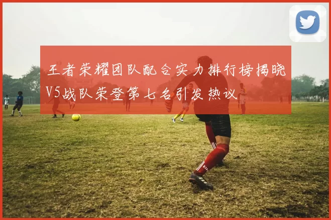 王者荣耀团队配合实力排行榜揭晓V5战队荣登第七名引发热议