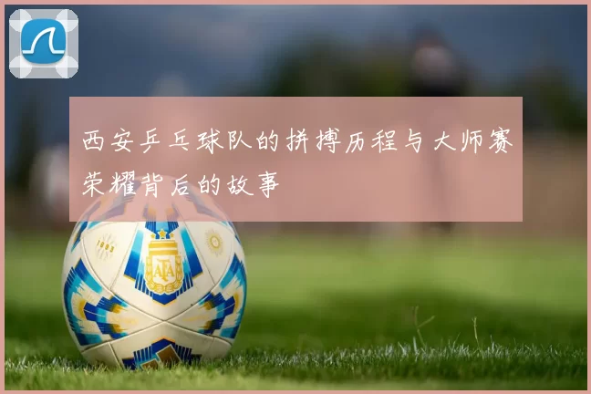 西安乒乓球队的拼搏历程与大师赛荣耀背后的故事