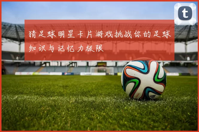 猜足球明星卡片游戏挑战你的足球知识与记忆力极限