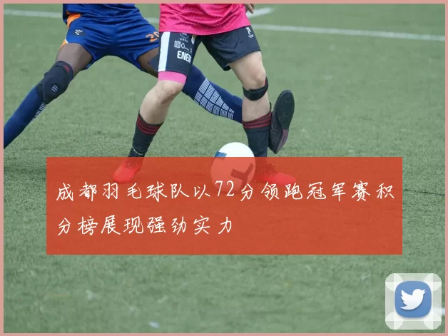 成都羽毛球队以72分领跑冠军赛积分榜展现强劲实力