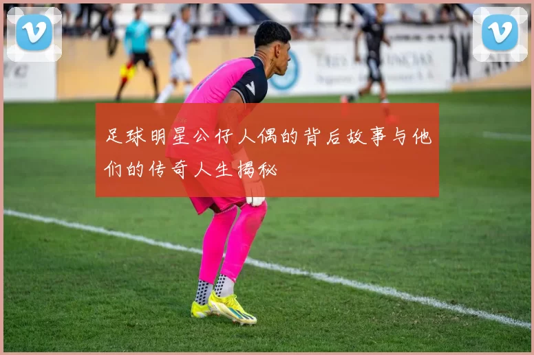 足球明星公仔人偶的背后故事与他们的传奇人生揭秘