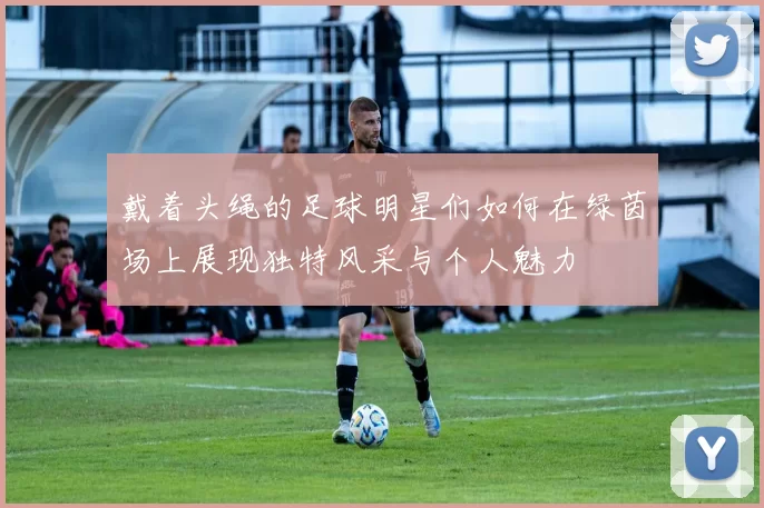 戴着头绳的足球明星们如何在绿茵场上展现独特风采与个人魅力