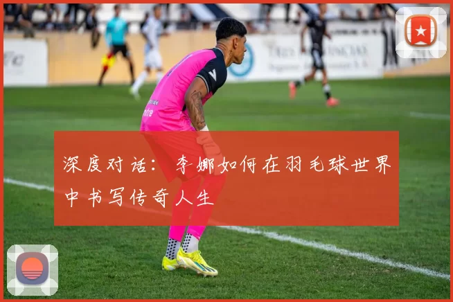 深度对话：李娜如何在羽毛球世界中书写传奇人生