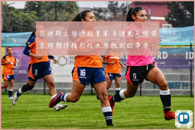 贝迪斯主场迎战皇家马德里足球俱乐部期待精彩对决与胜利的争夺