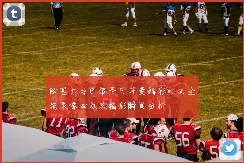 欧塞尔与巴黎圣日耳曼精彩对决全场录像回放及精彩瞬间分析