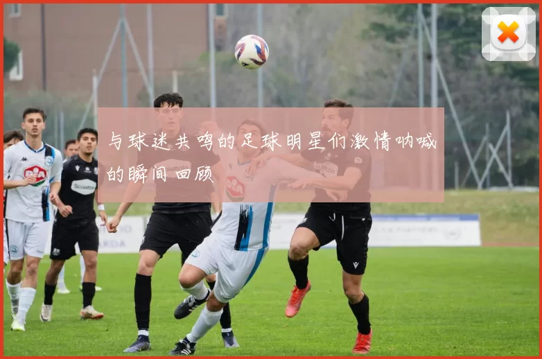与球迷共鸣的足球明星们激情呐喊的瞬间回顾