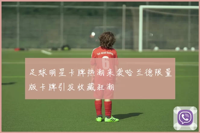 足球明星卡牌热潮来袭哈兰德限量版卡牌引发收藏狂潮