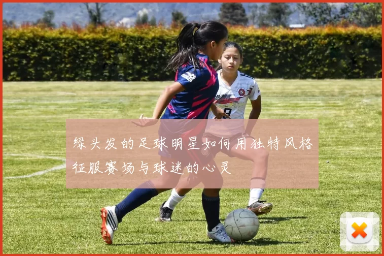绿头发的足球明星如何用独特风格征服赛场与球迷的心灵