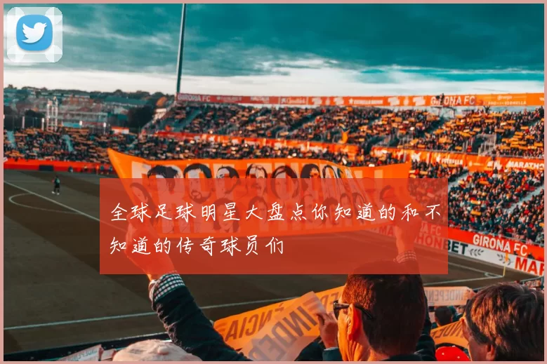 全球足球明星大盘点你知道的和不知道的传奇球员们