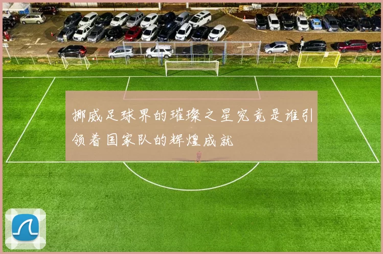 挪威足球界的璀璨之星究竟是谁引领着国家队的辉煌成就
