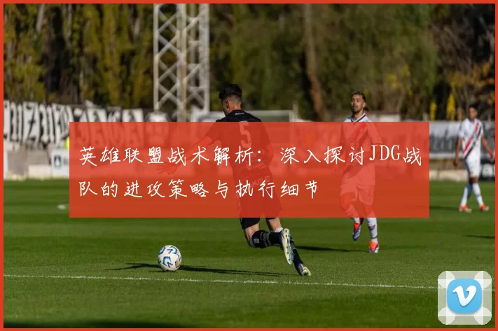 英雄联盟战术解析：深入探讨JDG战队的进攻策略与执行细节
