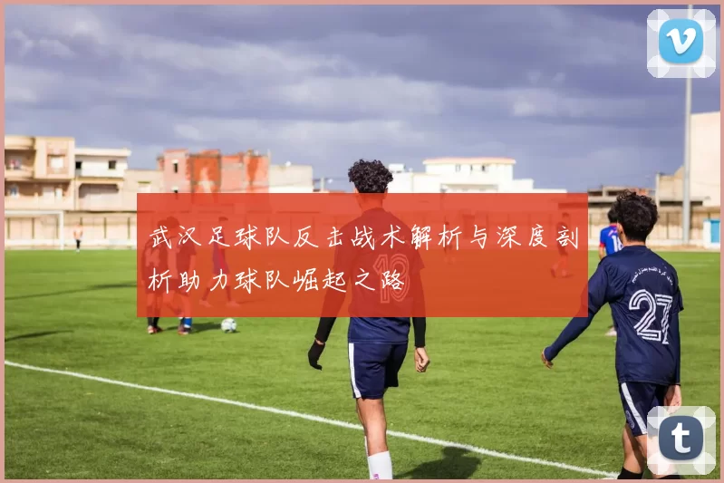 武汉足球队反击战术解析与深度剖析助力球队崛起之路