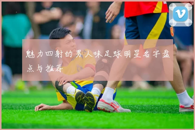 魅力四射的男人味足球明星名字盘点与推荐