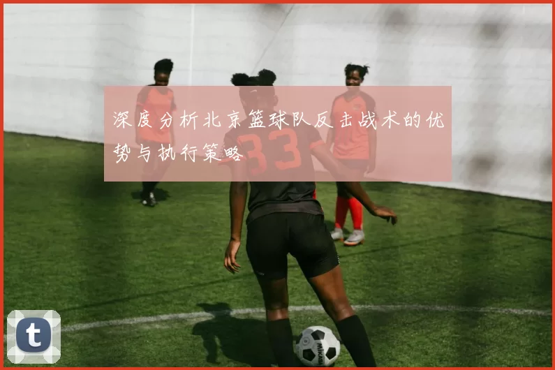 深度分析北京篮球队反击战术的优势与执行策略