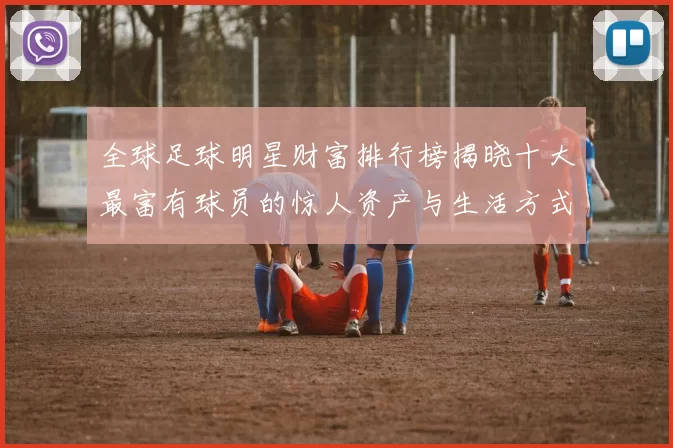 全球足球明星财富排行榜揭晓十大最富有球员的惊人资产与生活方式