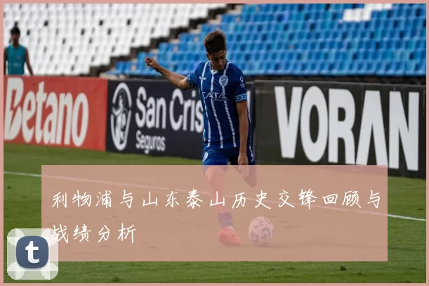 利物浦与山东泰山历史交锋回顾与战绩分析