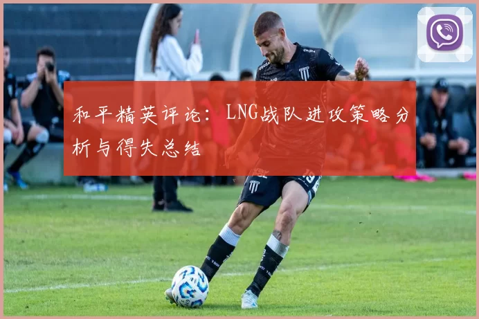和平精英评论：LNG战队进攻策略分析与得失总结