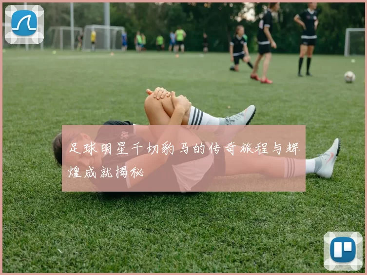 足球明星千切豹马的传奇旅程与辉煌成就揭秘