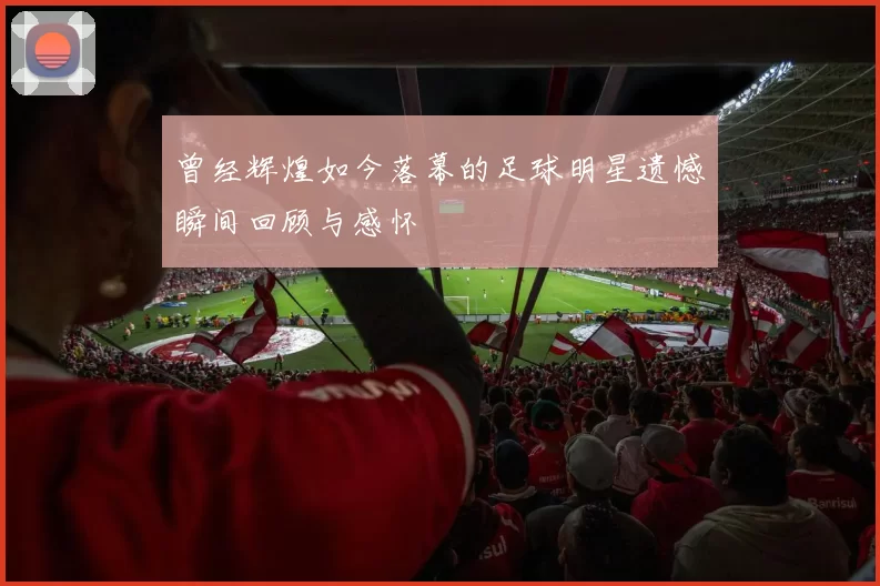 曾经辉煌如今落幕的足球明星遗憾瞬间回顾与感怀