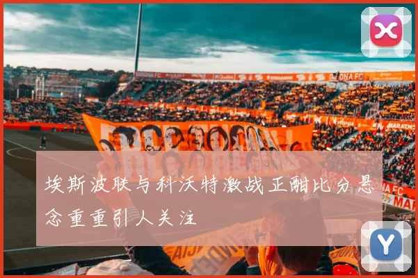 埃斯波联与科沃特激战正酣比分悬念重重引人关注