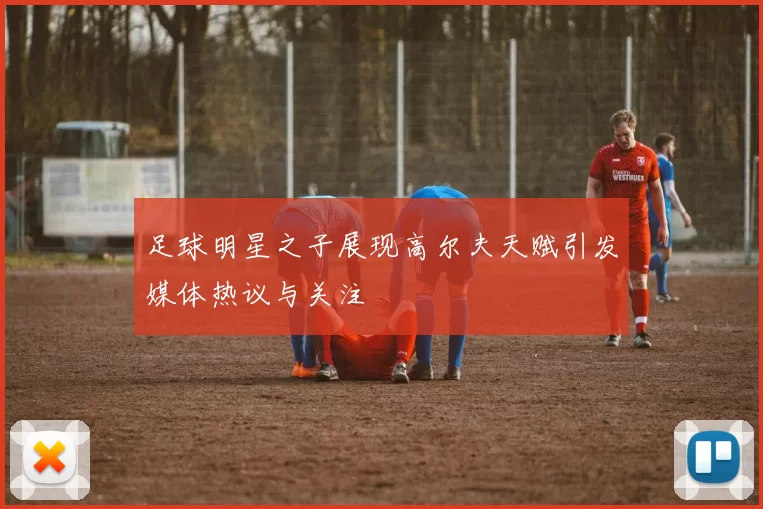 足球明星之子展现高尔夫天赋引发媒体热议与关注