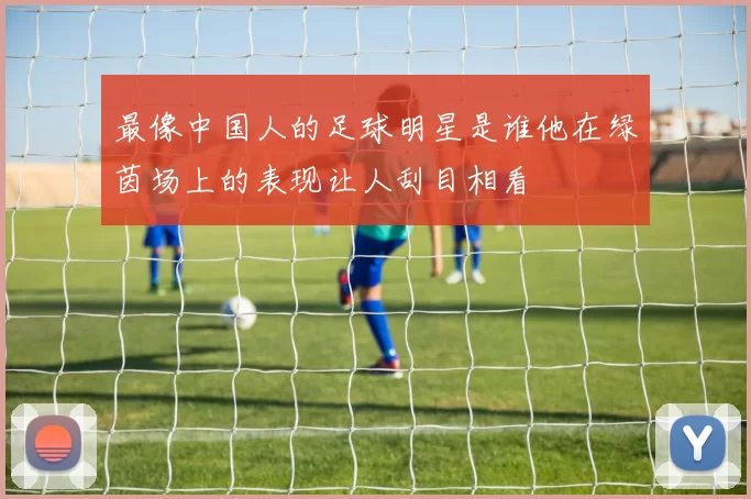 最像中国人的足球明星是谁他在绿茵场上的表现让人刮目相看