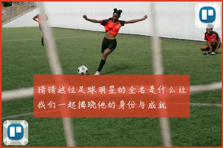 猜猜这位足球明星的全名是什么让我们一起揭晓他的身份与成就