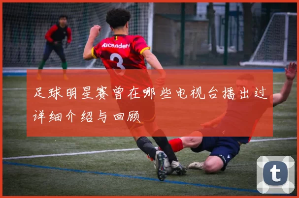 足球明星赛曾在哪些电视台播出过详细介绍与回顾
