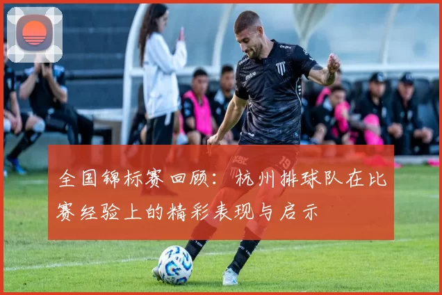 全国锦标赛回顾：杭州排球队在比赛经验上的精彩表现与启示