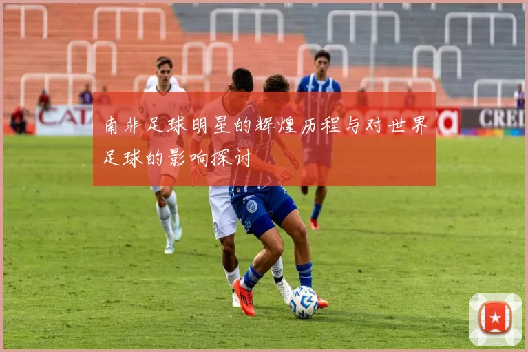 南非足球明星的辉煌历程与对世界足球的影响探讨
