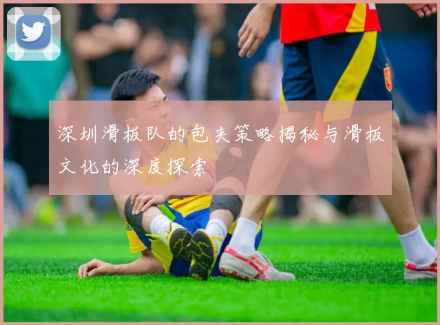 深圳滑板队的包夹策略揭秘与滑板文化的深度探索