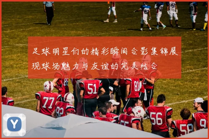 足球明星们的精彩瞬间合影集锦展现球场魅力与友谊的完美结合