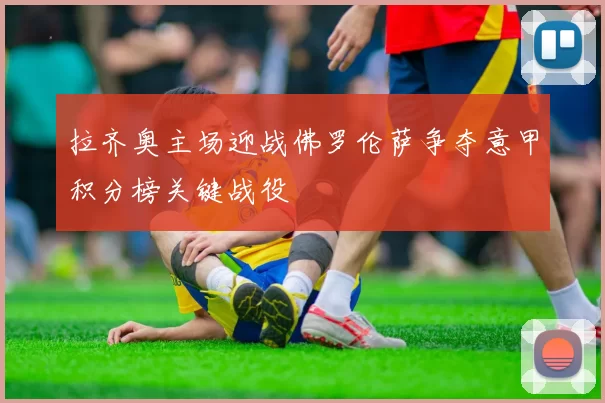 拉齐奥主场迎战佛罗伦萨争夺意甲积分榜关键战役