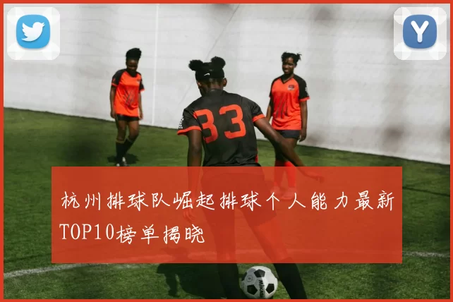 杭州排球队崛起排球个人能力最新TOP10榜单揭晓