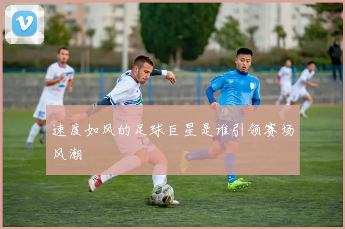 速度如风的足球巨星是谁引领赛场风潮
