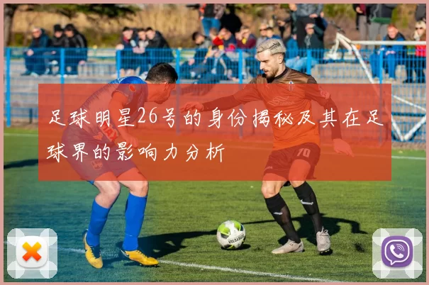 足球明星26号的身份揭秘及其在足球界的影响力分析