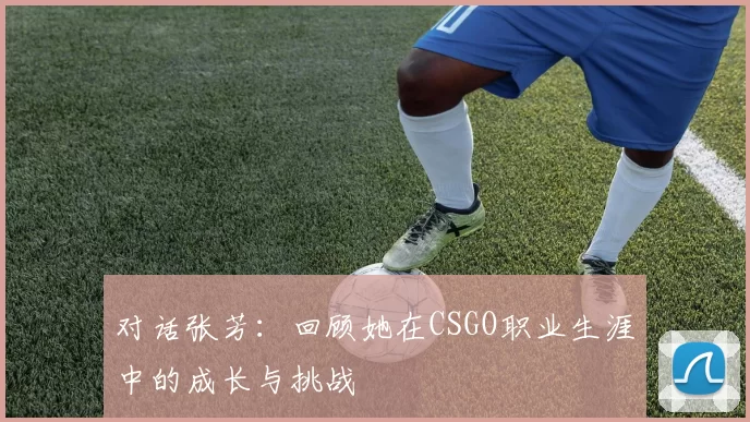 对话张芳：回顾她在CSGO职业生涯中的成长与挑战