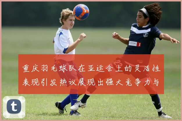 重庆羽毛球队在亚运会上的灵活性表现引发热议展现出强大竞争力与团队协作精神