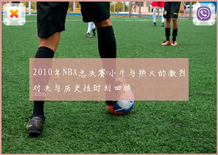 2010年NBA总决赛小牛与热火的激烈对决与历史性时刻回顾