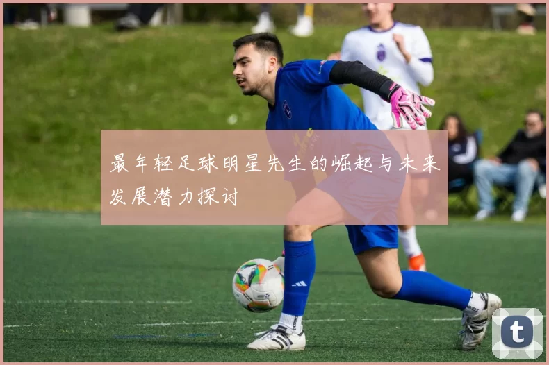 最年轻足球明星先生的崛起与未来发展潜力探讨