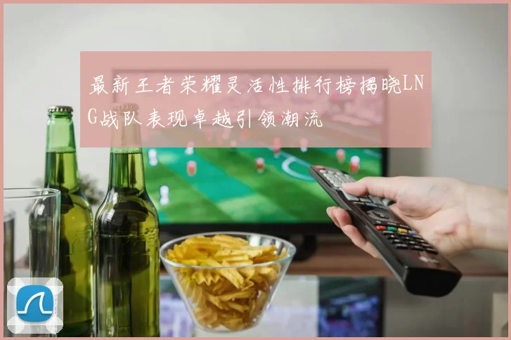 最新王者荣耀灵活性排行榜揭晓LNG战队表现卓越引领潮流