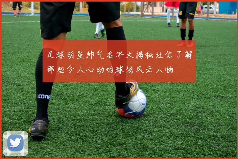 足球明星帅气名字大揭秘让你了解那些令人心动的球场风云人物